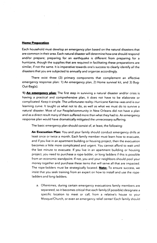 Home Preparation Each household must develop an emergency plan based on the natural disasters that are commonin thei area. Each natural disaster il determine howne should respond andlor prepare: preparing for an earthauake is diflrent from preparing for & hurticane, though the supplies that are required n acitating these preparations are similar, f not the same. t s imperative towards one’s success o clearly identiy al the isastersthatyou are subjected 1o annually and organize accordingly. There exist three (3) primary components that complement an efectve ‘emergency response plan: 1) An emergency plan, 2) Home sunival ki, and 3) Bug OuBagls). 1) An amergency plam: The firt step in surviing a natural disaser andfor criss i having 3 practcal and comprehensive plan, it does not have to be elaborate or complicated. Keepit simple. The unfortunate realty-Hurricane Katrina—was and is our learing curve. 1 aught us what not o do, 3 wel 38 what we must do 1o survive 3 natural disaster. Most of our People/communty in New Orieans did not have 3 plan and a5 direct result many of he suffred more than what they ha 0. An emergency response plan would have dramatically mitigated the unnecessary sufering The basic emergency plan should consist o, leas, th folowing: A Evacuation Plan: You and your family should conduct emergency drls a1 east once o twice & month, Each family member must lear how to evacuste, and fyou ve in an apartment buiding or housing project then the evacuation becomes 3 litke more complicated and urgent. You cannot afford to wait unil the last minute 10 evacuate. If you ive in an apartment bulding or housing project you need to purchase a rope-ladder, o long ladders fthis s possible from an economic standpoint. Il ot you and your neighbors should pool your money togerher and purchase thess tems that wil serve al that ae impacied. The ropeadders must be suategicaly locaed. Nte: To ensure success, we insist thatyou sk training from an expert on how to install and use the rope. adders and long ladders. . Ohentimes, during cenain emergency evacuations arly members are separated,so it becomes critical that each family f possibi) designate specifc location to. meet or cal, from 3 relatve’s hovse 1o your Mosque/Church, or even an emergency relef center! Each family shouid